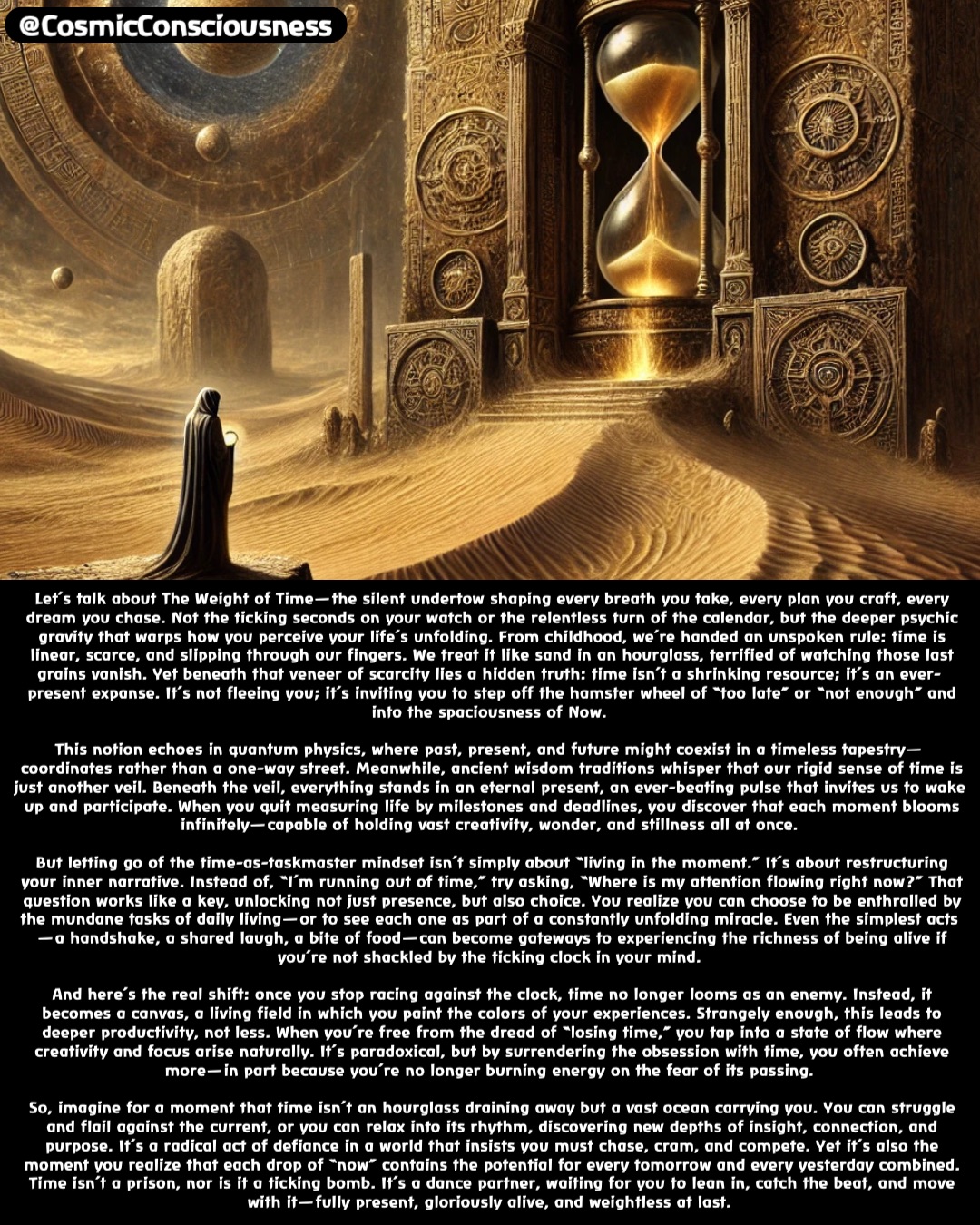 Let’s talk about The Weight of Time—the silent undertow shaping every breath you take, every plan you craft, every dream you chase. Not the ticking seconds on your watch or the relentless turn of the calendar, but the deeper psychic gravity that warps how you perceive your life’s unfolding. From childhood, we’re handed an unspoken rule: time is linear, scarce, and slipping through our fingers. We treat it like sand in an hourglass, terrified of watching those last grains vanish. Yet beneath that veneer of scarcity lies a hidden truth: time isn’t a shrinking resource; it’s an ever-present expanse. It’s not fleeing you; it’s inviting you to step off the hamster wheel of “too late” or “not enough” and into the spaciousness of Now.

This notion echoes in quantum physics, where past, present, and future might coexist in a timeless tapestry—coordinates rather than a one-way street. Meanwhile, ancient wisdom traditions whisper that our rigid sense of time is just another veil. Beneath the veil, everything stands in an eternal present, an ever-beating pulse that invites us to wake up and participate. When you quit measuring life by milestones and deadlines, you discover that each moment blooms infinitely—capable of holding vast creativity, wonder, and stillness all at once.

But letting go of the time-as-taskmaster mindset isn’t simply about “living in the moment.” It’s about restructuring your inner narrative. Instead of, “I’m running out of time,” try asking, “Where is my attention flowing right now?” That question works like a key, unlocking not just presence, but also choice. You realize you can choose to be enthralled by the mundane tasks of daily living—or to see each one as part of a constantly unfolding miracle. Even the simplest acts—a handshake, a shared laugh, a bite of food—can become gateways to experiencing the richness of being alive if you’re not shackled by the ticking clock in your mind.

And here’s the real shift: once you stop racing against the clock, time no longer looms as an enemy. Instead, it becomes a canvas, a living field in which you paint the colors of your experiences. Strangely enough, this leads to deeper productivity, not less. When you’re free from the dread of “losing time,” you tap into a state of flow where creativity and focus arise naturally. It’s paradoxical, but by surrendering the obsession with time, you often achieve more—in part because you’re no longer burning energy on the fear of its passing.

So, imagine for a moment that time isn’t an hourglass draining away but a vast ocean carrying you. You can struggle and flail against the current, or you can relax into its rhythm, discovering new depths of insight, connection, and purpose. It’s a radical act of defiance in a world that insists you must chase, cram, and compete. Yet it’s also the moment you realize that each drop of “now” contains the potential for every tomorrow and every yesterday combined. Time isn’t a prison, nor is it a ticking bomb. It’s a dance partner, waiting for you to lean in, catch the beat, and move with it—fully present, gloriously alive, and weightless at last. @CosmicConsciousness