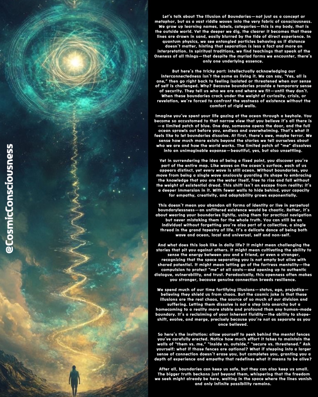 Let’s talk about The Illusion of Boundaries—not just as a concept or metaphor, but as a vast riddle woven into the very fabric of consciousness. We grow up learning names, labels, categories—this is my body, that is the outside world. Yet the deeper we dig, the clearer it becomes that these lines are drawn in sand, easily blurred by the tide of direct experience. In quantum physics, we see entangled particles behaving as if distance doesn’t matter, hinting that separation is less a fact and more an interpretation. In spiritual traditions, we find teachings that speak of the Oneness of all things—that despite the myriad forms we encounter, there’s only one underlying essence.

But here’s the tricky part: intellectually acknowledging our interconnectedness isn’t the same as living it. We can say, “Yes, all is one,” then go right back to feeling isolated or threatened when our sense of self is challenged. Why? Because boundaries provide a temporary sense of security. They tell us who we are and where we fit—until they don’t. When these boundaries crack under the weight of curiosity, crisis, or revelation, we’re forced to confront the vastness of existence without the comfort of rigid walls.

Imagine you’ve spent your life gazing at the ocean through a keyhole. You become so accustomed to that narrow view that you believe it’s all there is—a limited patch of blue. One day, someone opens the door, and the full ocean sprawls out before you, endless and overwhelming. That’s what it feels like to let boundaries dissolve. At first, there’s awe, maybe terror. We sense how much more exists beyond the stories we tell ourselves about who we are and how the world works. The limited patch of “me” dissolves into an unimaginable expanse—beautiful, yes, but also unsettling.

Yet in surrendering the idea of being a fixed point, you discover you’re part of the entire map. Like waves on the ocean’s surface, each of us appears distinct, yet every wave is still ocean. Without boundaries, you move from being a single wave anxiously guarding its shape to embracing the knowledge that you are the water itself, free to rise and fall without the weight of existential dread. This shift isn’t an escape from reality; it’s a deeper immersion in it. With fewer walls to hide behind, your capacity for empathy, creativity, and adaptability grows exponentially.

This doesn’t mean you abandon all forms of identity or live in perpetual boundarylessness—an unfiltered existence would be chaotic. Rather, it’s about wearing your boundaries lightly, using them for practical navigation but never mistaking them for the whole truth. You can still be an individual without forgetting you’re also part of a collective, a single thread in the grand tapestry of life. It’s a delicate dance of being both wave and ocean, local and universal, self and non-self.

And what does this look like in daily life? It might mean challenging the stories that pit you against others. It might mean cultivating the ability to sense the energy between you and a friend, or even a stranger, recognizing that the space separating you is not empty but alive with shared potential. It might mean letting go of the fortress mentality—the compulsion to protect “me” at all costs—and opening up to authentic dialogue, vulnerability, and trust. Paradoxically, this openness often makes you stronger, because genuine connection breeds resilience.

We spend much of our time fortifying illusions—status, ego, prejudice—believing they shield us from chaos. But the cosmic joke is that these illusions are the real chaos, the source of so much of our division and suffering. Letting them dissolve is not a step into anarchy but a homecoming to a reality more stable and profound than any human-made boundary. It’s a reclaiming of your inherent fluidity—the ability to shape-shift, evolve, and merge, precisely because you’re not as separate as you once believed.

So here’s the invitation: allow yourself to peek behind the mental fences you’ve carefully erected. Notice how much effort it takes to maintain the walls of “them vs. me,” “inside vs. outside,” “secure vs. threatened.” Ask yourself: what if those fences are optional? What if stepping into a larger sense of connection doesn’t erase you, but completes you, granting you a depth of experience and empathy that redefines what it means to be alive?

After all, boundaries can keep us safe, but they can also keep us small. The bigger truth beckons just beyond them, whispering that the freedom we seek might already be here, waiting in the space where the lines vanish and only infinite possibility remains. @CosmicConsciousness