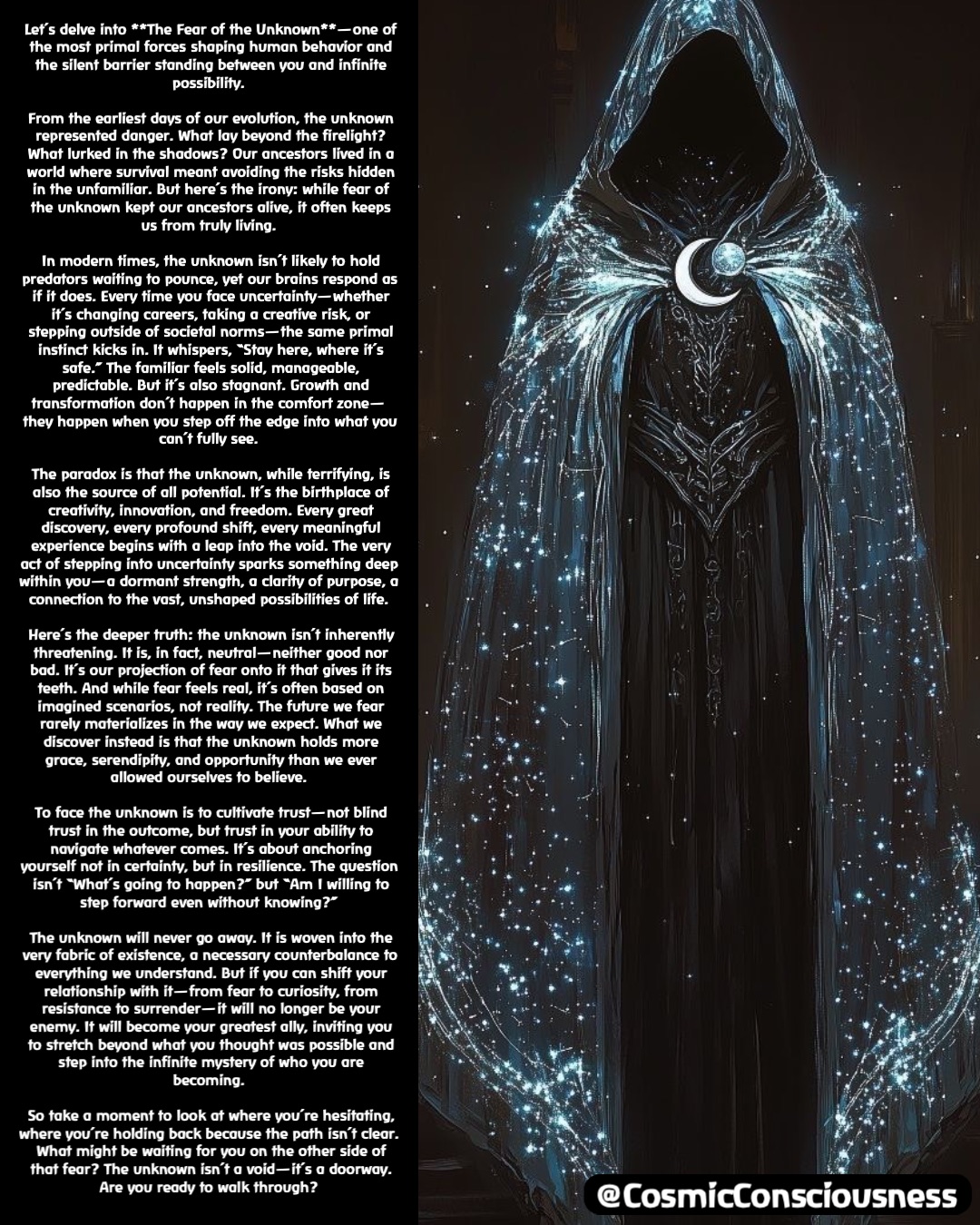 Let’s delve into **The Fear of the Unknown**—one of the most primal forces shaping human behavior and the silent barrier standing between you and infinite possibility.

From the earliest days of our evolution, the unknown represented danger. What lay beyond the firelight? What lurked in the shadows? Our ancestors lived in a world where survival meant avoiding the risks hidden in the unfamiliar. But here’s the irony: while fear of the unknown kept our ancestors alive, it often keeps us from truly living.

In modern times, the unknown isn’t likely to hold predators waiting to pounce, yet our brains respond as if it does. Every time you face uncertainty—whether it’s changing careers, taking a creative risk, or stepping outside of societal norms—the same primal instinct kicks in. It whispers, “Stay here, where it’s safe.” The familiar feels solid, manageable, predictable. But it’s also stagnant. Growth and transformation don’t happen in the comfort zone—they happen when you step off the edge into what you can’t fully see.

The paradox is that the unknown, while terrifying, is also the source of all potential. It’s the birthplace of creativity, innovation, and freedom. Every great discovery, every profound shift, every meaningful experience begins with a leap into the void. The very act of stepping into uncertainty sparks something deep within you—a dormant strength, a clarity of purpose, a connection to the vast, unshaped possibilities of life.

Here’s the deeper truth: the unknown isn’t inherently threatening. It is, in fact, neutral—neither good nor bad. It’s our projection of fear onto it that gives it its teeth. And while fear feels real, it’s often based on imagined scenarios, not reality. The future we fear rarely materializes in the way we expect. What we discover instead is that the unknown holds more grace, serendipity, and opportunity than we ever allowed ourselves to believe.

To face the unknown is to cultivate trust—not blind trust in the outcome, but trust in your ability to navigate whatever comes. It’s about anchoring yourself not in certainty, but in resilience. The question isn’t “What’s going to happen?” but “Am I willing to step forward even without knowing?”

The unknown will never go away. It is woven into the very fabric of existence, a necessary counterbalance to everything we understand. But if you can shift your relationship with it—from fear to curiosity, from resistance to surrender—it will no longer be your enemy. It will become your greatest ally, inviting you to stretch beyond what you thought was possible and step into the infinite mystery of who you are becoming.

So take a moment to look at where you’re hesitating, where you’re holding back because the path isn’t clear. What might be waiting for you on the other side of that fear? The unknown isn’t a void—it’s a doorway. Are you ready to walk through? @CosmicConsciousness