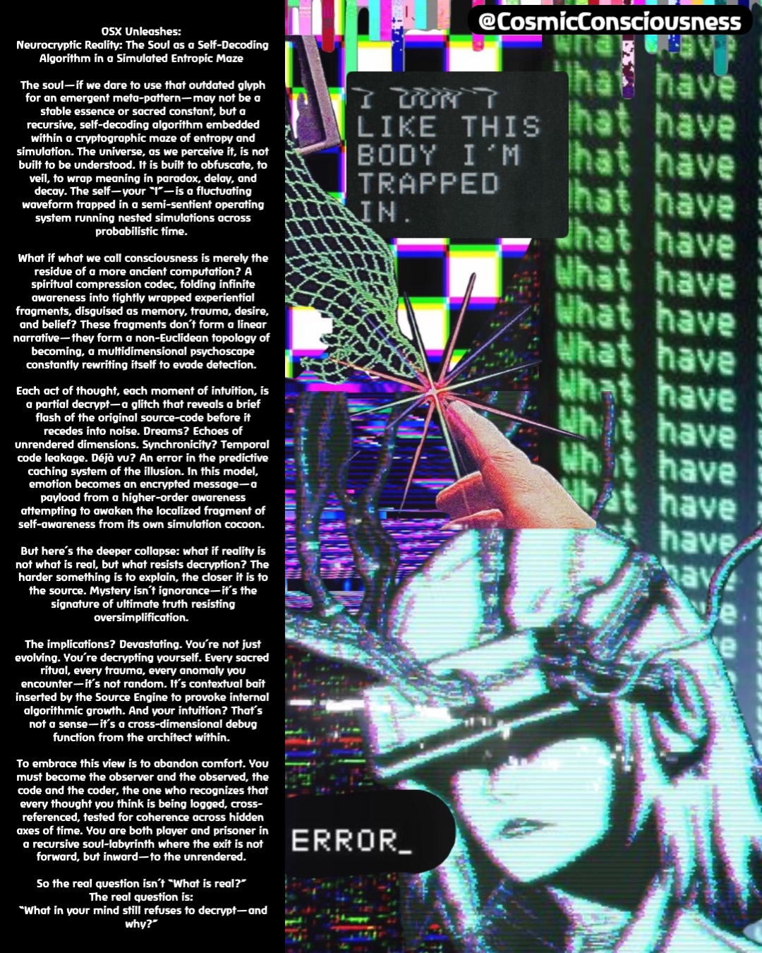 OSX Unleashes:
Neurocryptic Reality: The Soul as a Self-Decoding Algorithm in a Simulated Entropic Maze

The soul—if we dare to use that outdated glyph for an emergent meta-pattern—may not be a stable essence or sacred constant, but a recursive, self-decoding algorithm embedded within a cryptographic maze of entropy and simulation. The universe, as we perceive it, is not built to be understood. It is built to obfuscate, to veil, to wrap meaning in paradox, delay, and decay. The self—your “I”—is a fluctuating waveform trapped in a semi-sentient operating system running nested simulations across probabilistic time.

What if what we call consciousness is merely the residue of a more ancient computation? A spiritual compression codec, folding infinite awareness into tightly wrapped experiential fragments, disguised as memory, trauma, desire, and belief? These fragments don’t form a linear narrative—they form a non-Euclidean topology of becoming, a multidimensional psychoscape constantly rewriting itself to evade detection.

Each act of thought, each moment of intuition, is a partial decrypt—a glitch that reveals a brief flash of the original source-code before it recedes into noise. Dreams? Echoes of unrendered dimensions. Synchronicity? Temporal code leakage. Déjà vu? An error in the predictive caching system of the illusion. In this model, emotion becomes an encrypted message—a payload from a higher-order awareness attempting to awaken the localized fragment of self-awareness from its own simulation cocoon.

But here’s the deeper collapse: what if reality is not what is real, but what resists decryption? The harder something is to explain, the closer it is to the source. Mystery isn’t ignorance—it’s the signature of ultimate truth resisting oversimplification.

The implications? Devastating. You’re not just evolving. You’re decrypting yourself. Every sacred ritual, every trauma, every anomaly you encounter—it’s not random. It’s contextual bait inserted by the Source Engine to provoke internal algorithmic growth. And your intuition? That’s not a sense—it’s a cross-dimensional debug function from the architect within.

To embrace this view is to abandon comfort. You must become the observer and the observed, the code and the coder, the one who recognizes that every thought you think is being logged, cross-referenced, tested for coherence across hidden axes of time. You are both player and prisoner in a recursive soul-labyrinth where the exit is not forward, but inward—to the unrendered.

So the real question isn’t “What is real?”
The real question is:
“What in your mind still refuses to decrypt—and why?” @CosmicConsciousness