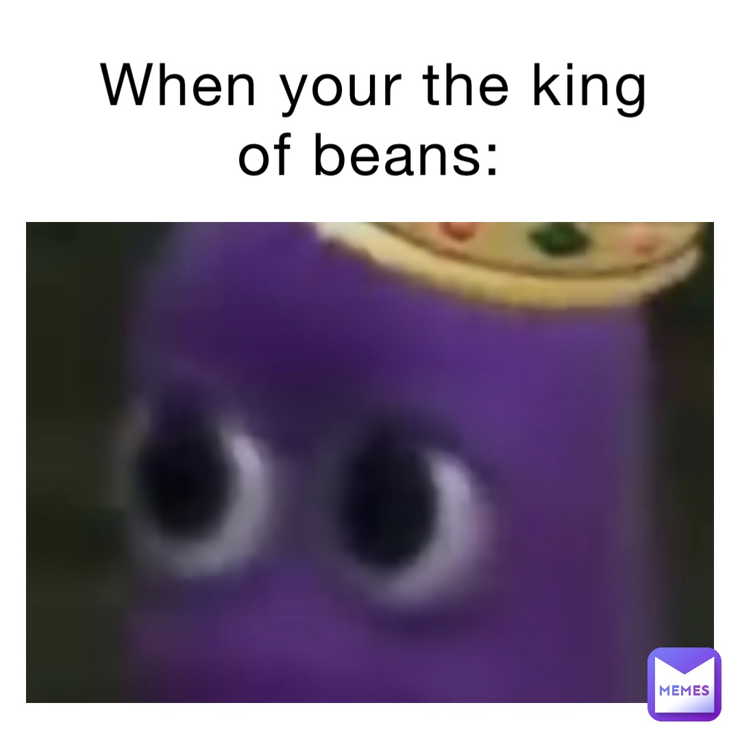 When your the king of beans: