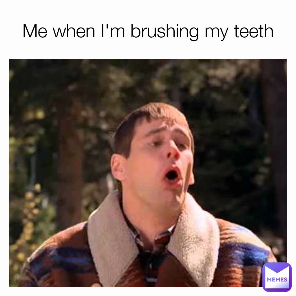 Me when I'm brushing my teeth