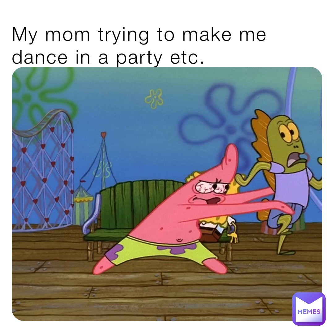 My mom trying to make me dance in a party etc.