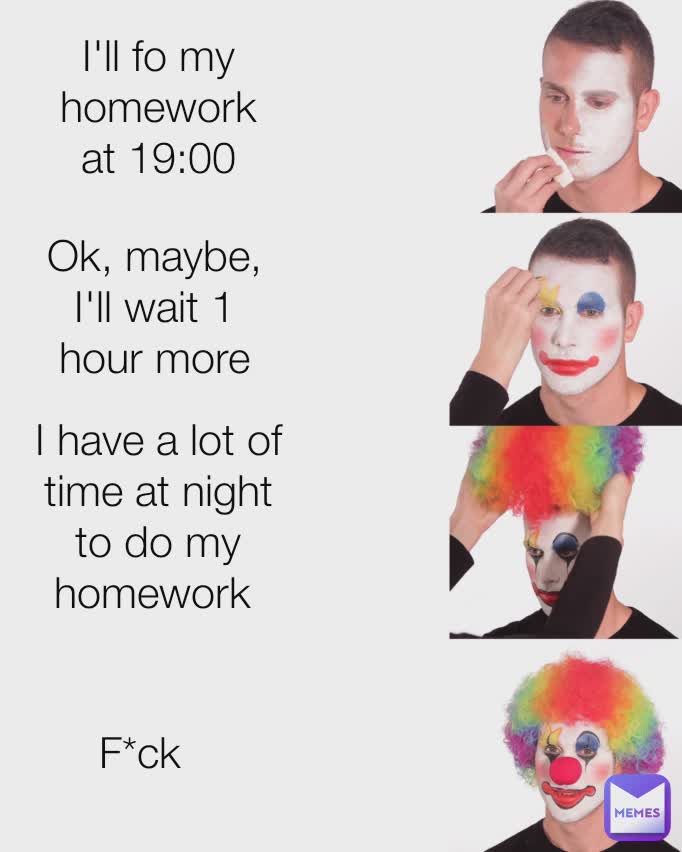 I'll do my homework at 19:00 Ok, maybe, I'll wait 1 hour more I have a lot of time at night to do my homework I'll fo my homework at 19:00 Ok, maybe, I'll wait 1 hour more I have a lot of time at night to do my homework  F*ck