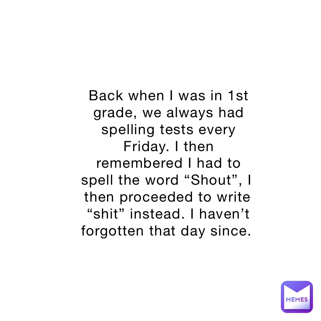 Back when I was in 1st grade, we always had spelling tests every Friday. I then remembered I had to spell the word “Shout”, I then proceeded to write “shit” instead. I haven’t forgotten that day since.