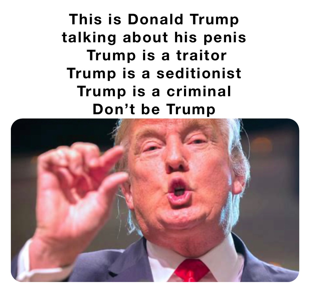 This is Donald Trump
talking about his penis
Trump is a traitor 
Trump is a seditionist
Trump is a criminal
Don’t be Trump