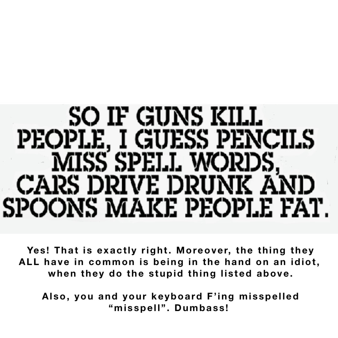 Yes! That is exactly right. Moreover, the thing they ALL have in common is being in the hand on an idiot, when they do the stupid thing listed above. 

Also, you and your keyboard F’ing misspelled “misspell”. Dumbass!