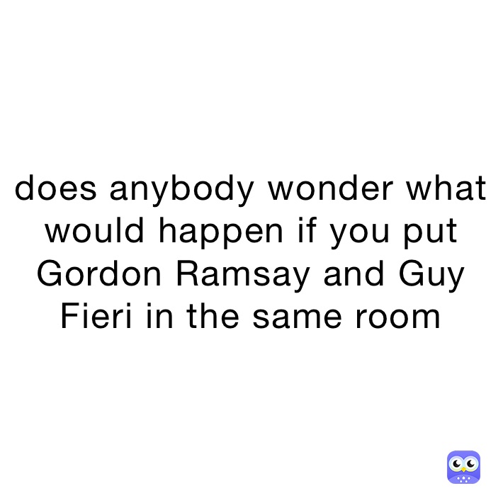 does anybody wonder what would happen if you put Gordon Ramsay and Guy Fieri in the same room