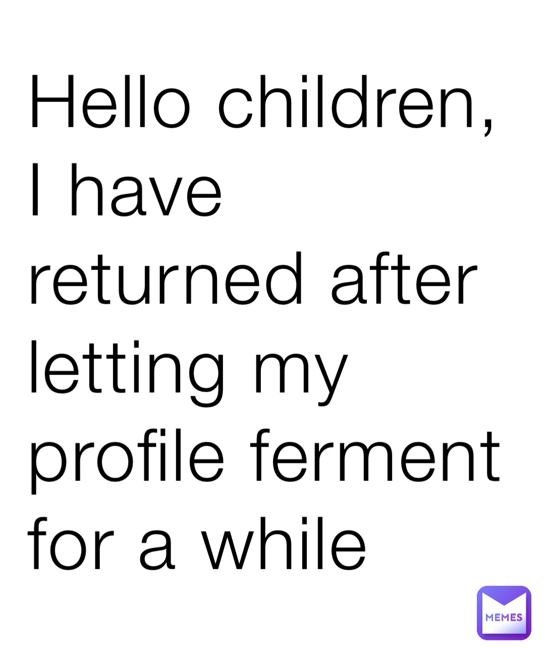 Hello children, I have returned after letting my profile ferment for a while
