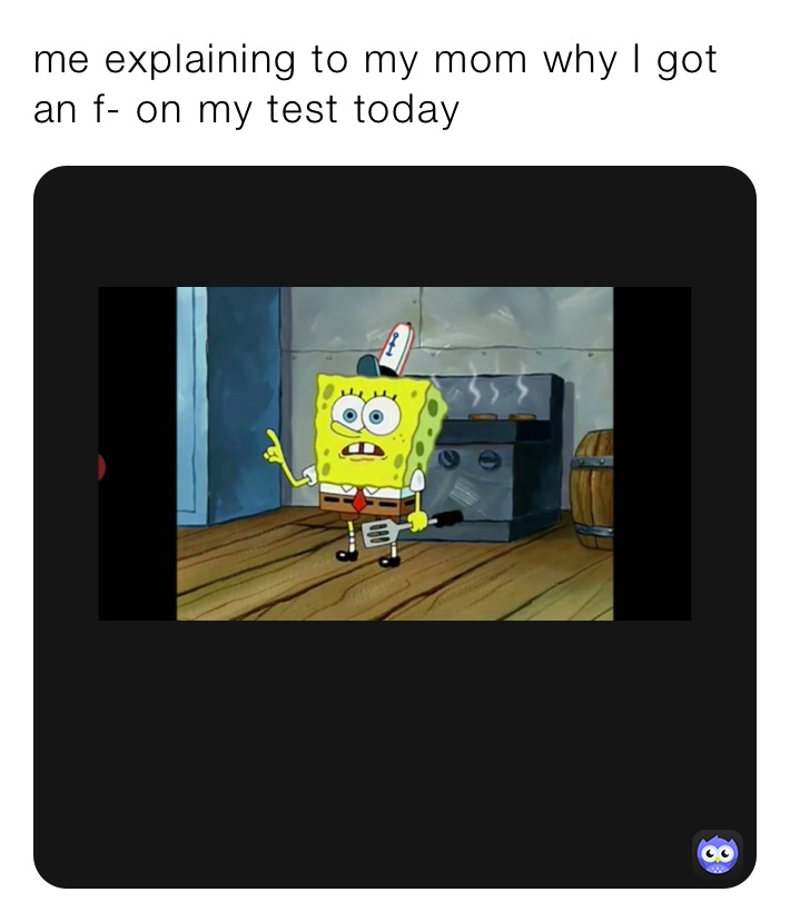 me explaining to my mom why I got an f- on my test today