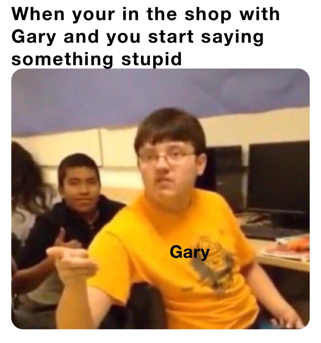 When your in the shop with Gary and you start saying something stupid Gary