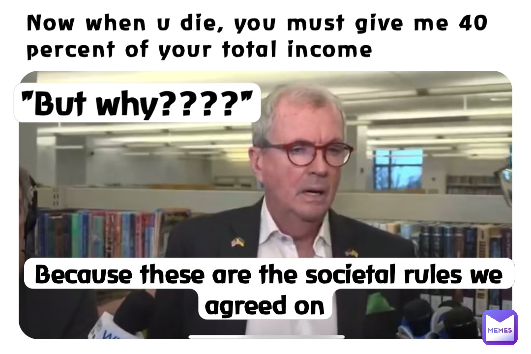 Now when u die, you must give me 40
percent of your total income "But why????" Because these are the societal rules we agreed on