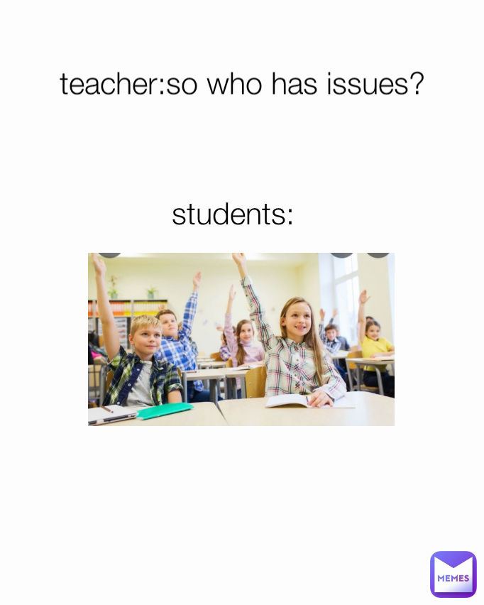 students: teacher:so who has issues?