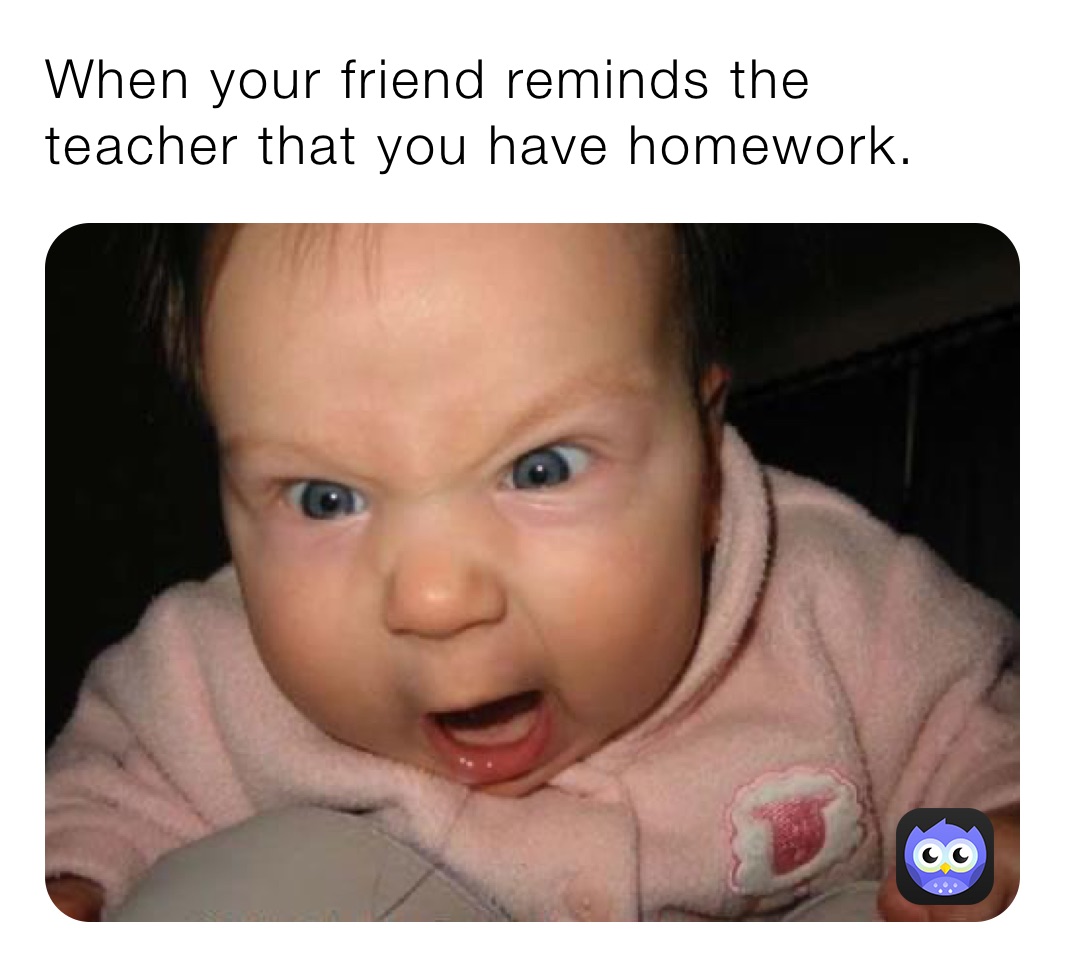 When your friend reminds the teacher that you have homework.