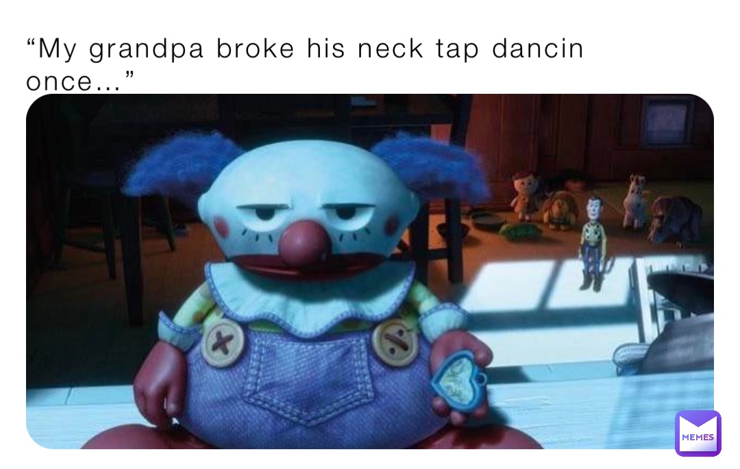 “My grandpa broke his neck tap dancin once…”