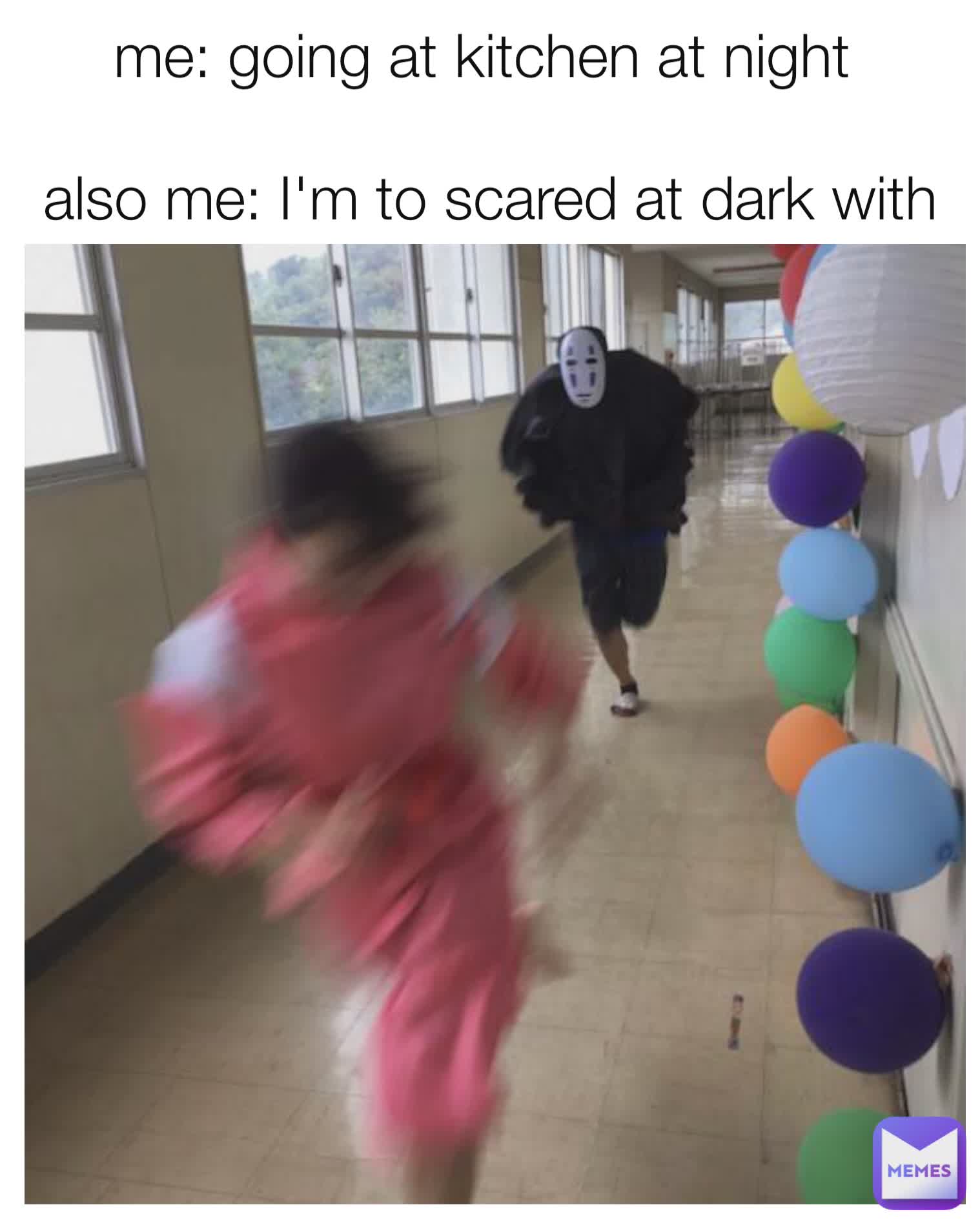 me: going at kitchen at night 

also me: I'm to scared at dark with no lights 