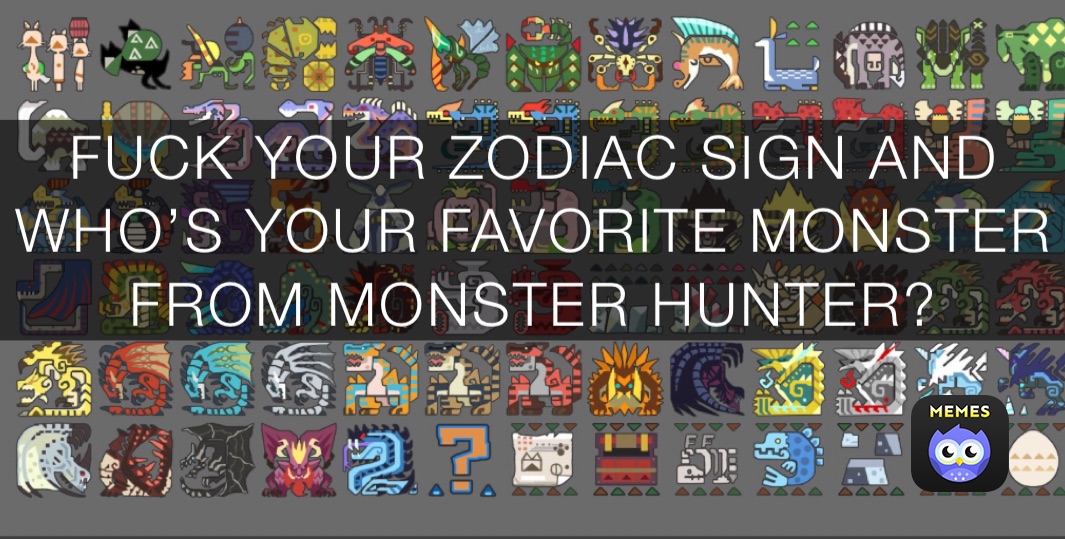 FUCK YOUR ZODIAC SIGN AND WHO’S YOUR FAVORITE MONSTER FROM MONSTER HUNTER?