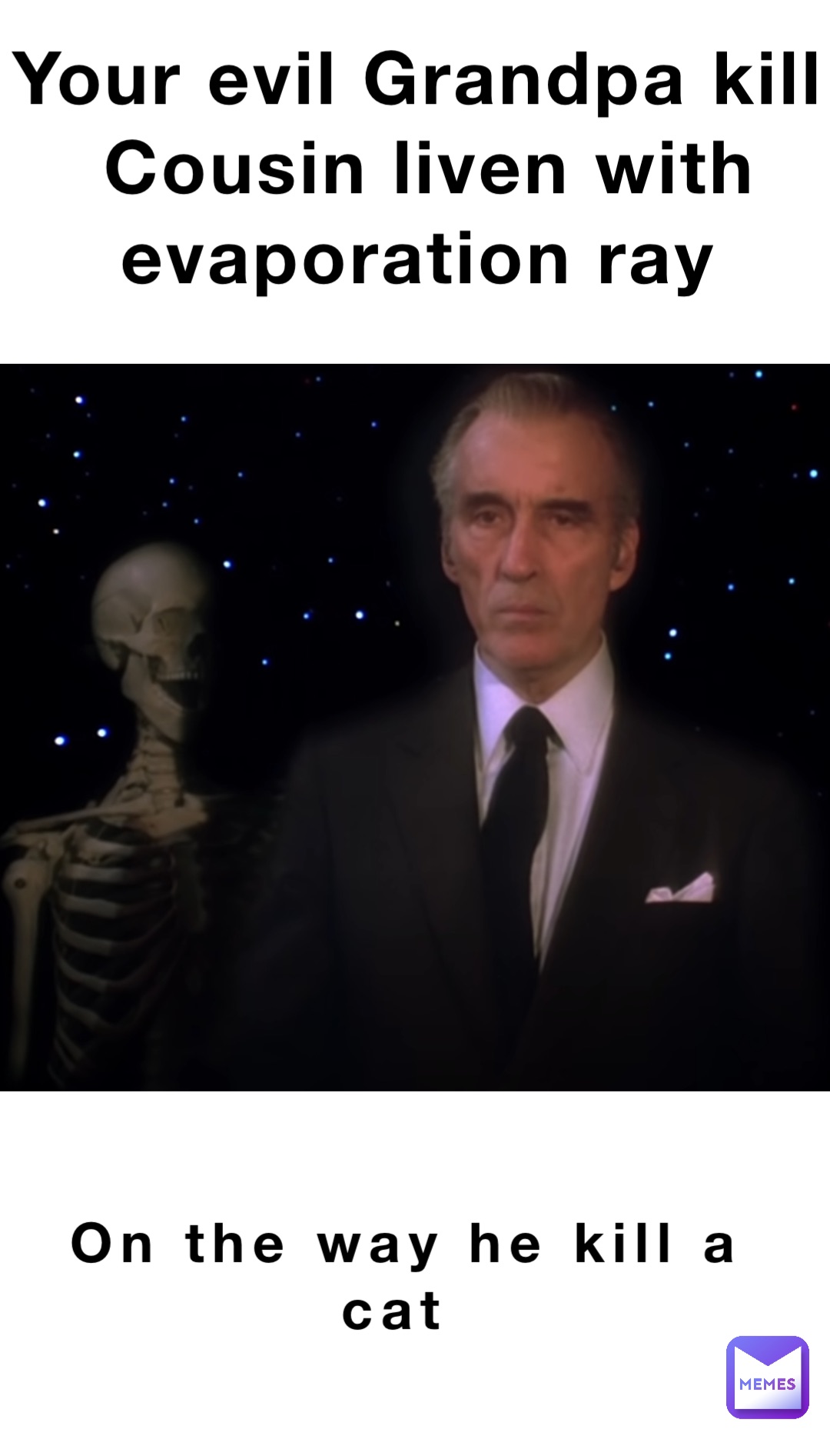 Your evil Grandpa kill
Cousin liven with evaporation ray On the way he kill a cat
