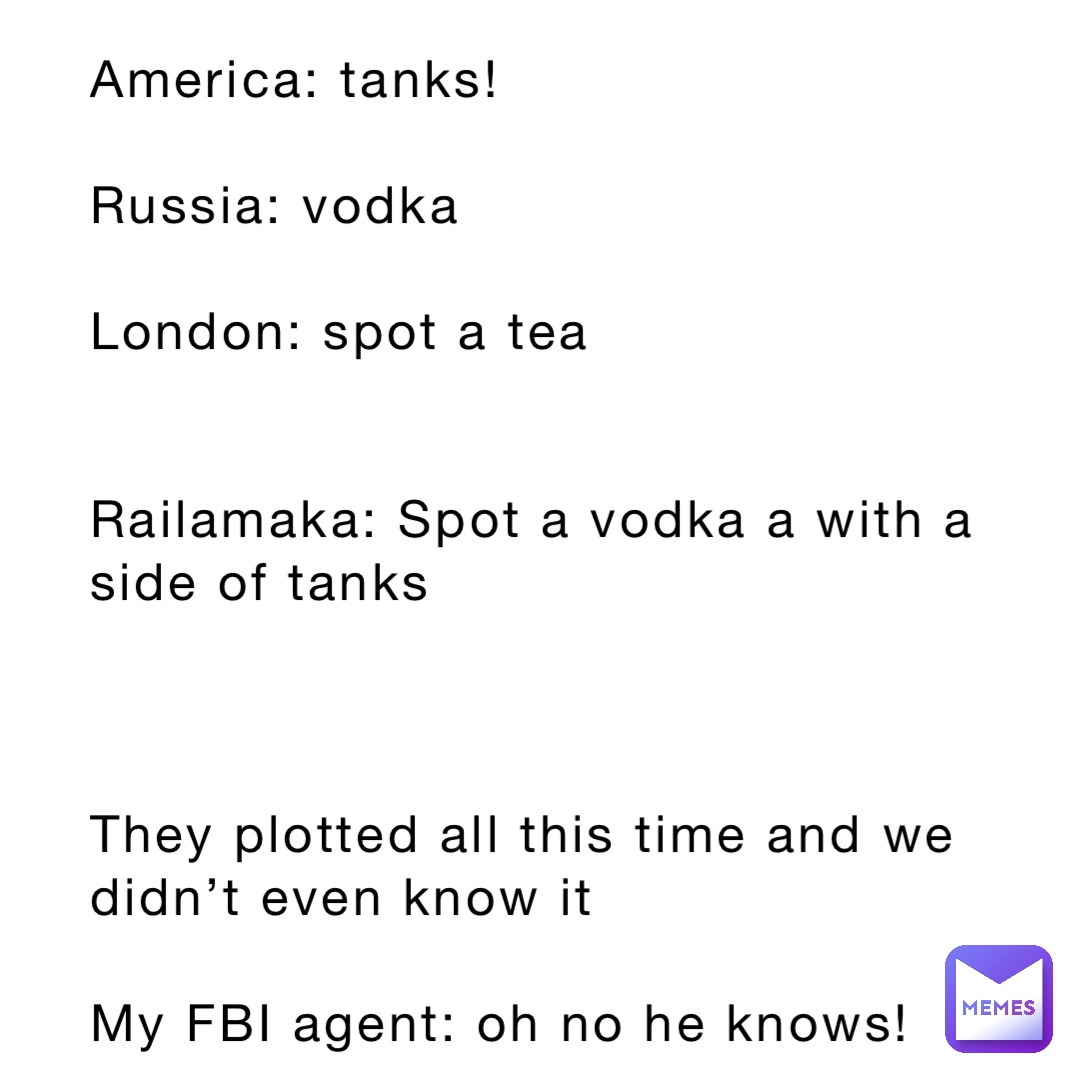 America: tanks! 

Russia: vodka

London: spot a tea


Railamaka: Spot a vodka a with a side of tanks



They plotted all this time and we didn’t even know it

My FBI agent: oh no he knows!