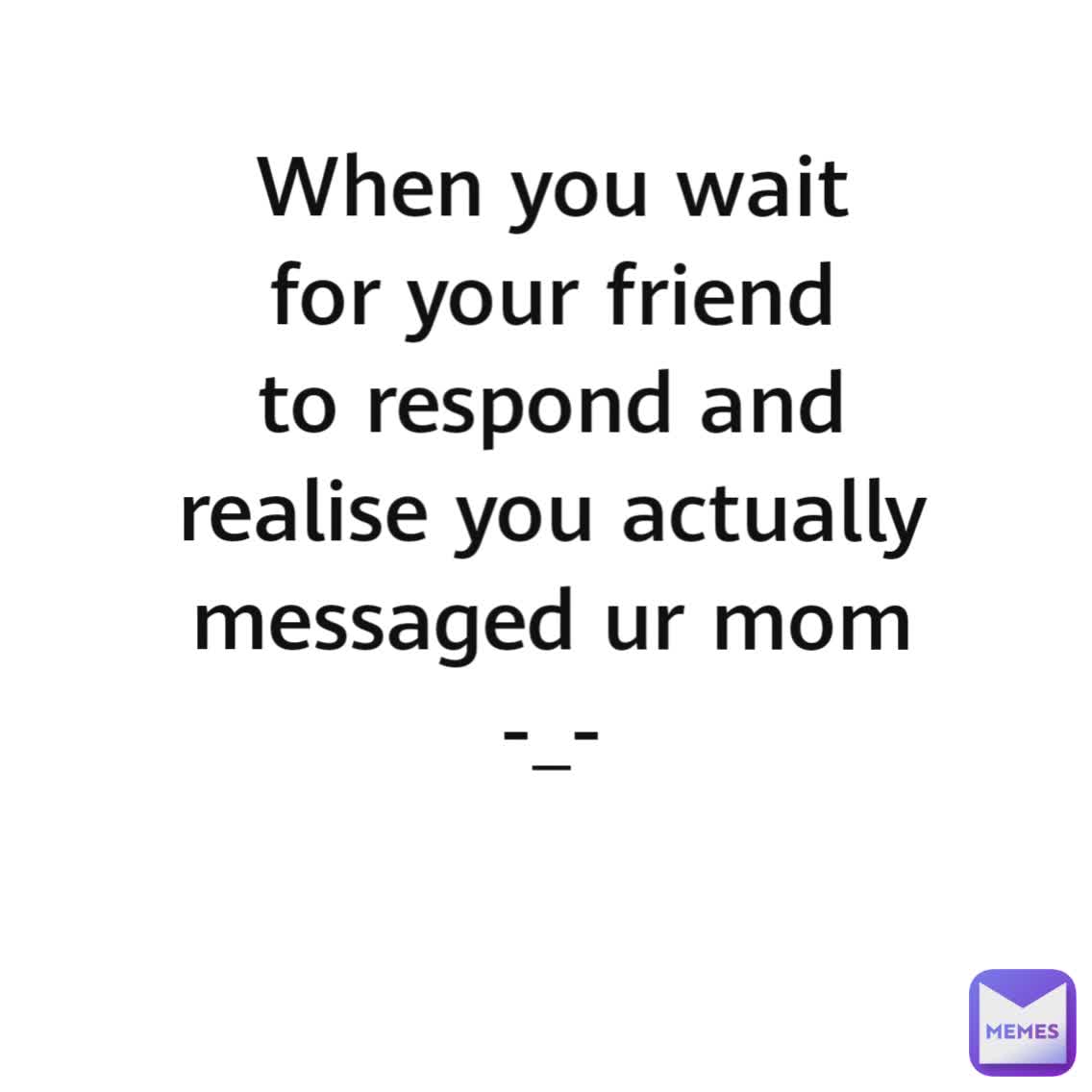 When you wait for your friend to respond and realise you actually messaged ur mom
-_-