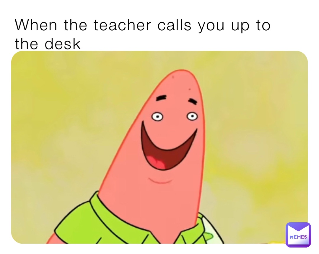 When the teacher calls you up to 
the desk
