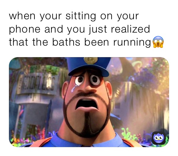 when your sitting on your phone and you just realized that the baths been running😱