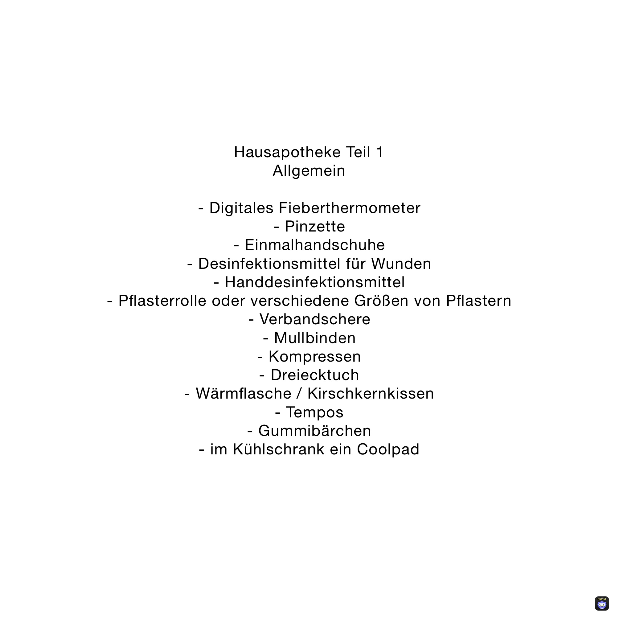 Hausapotheke Teil 1
Allgemein

- Digitales Fieberthermometer 
- Pinzette 
- Einmalhandschuhe
- Desinfektionsmittel für Wunden
- Handdesinfektionsmittel
- Pflasterrolle oder verschiedene Größen von Pflastern
- Verbandschere
- Mullbinden
- Kompressen
- Dreiecktuch
- Wärmflasche / Kirschkernkissen
- Tempos
- Gummibärchen 
- im Kühlschrank ein Coolpad
 