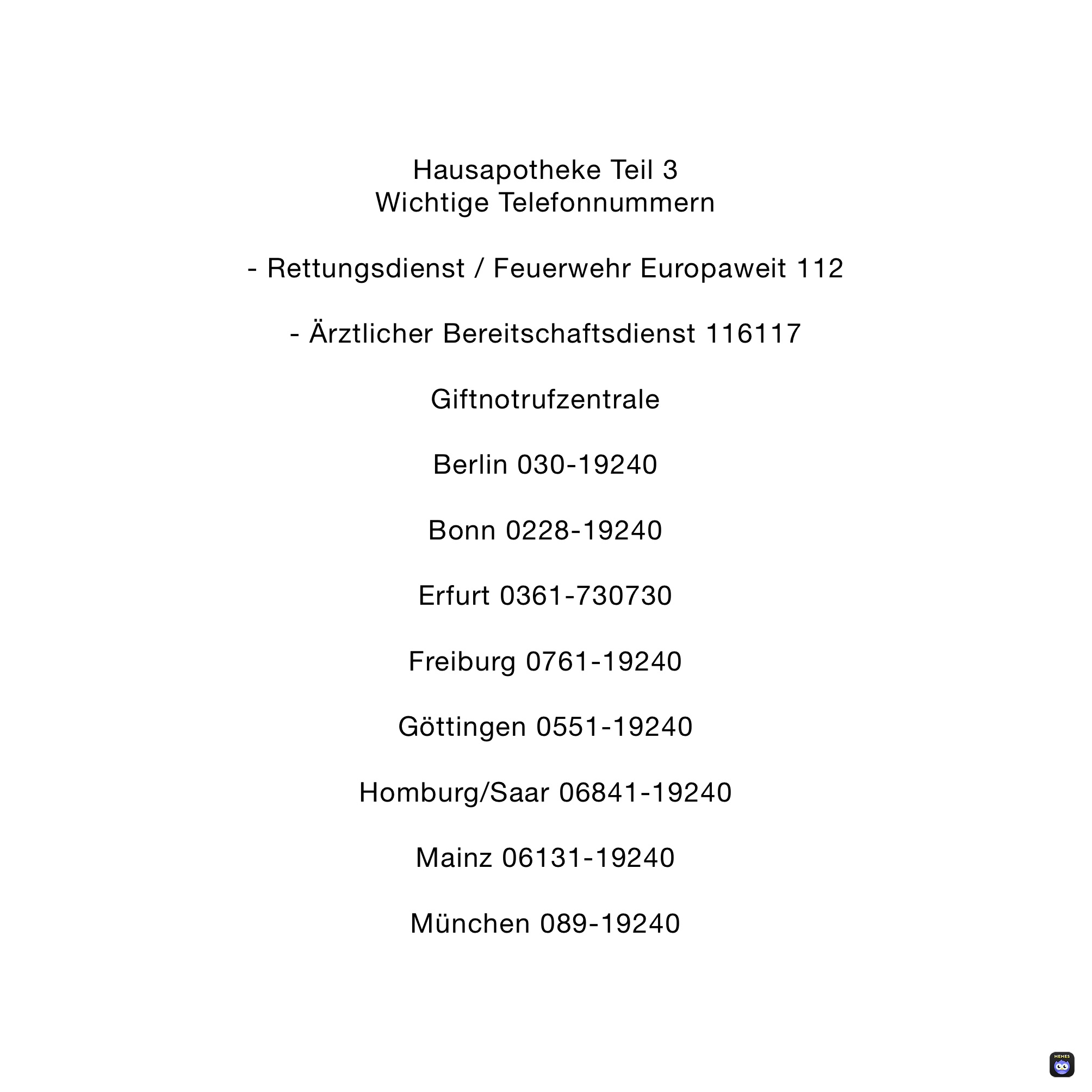 Hausapotheke Teil 3
Wichtige Telefonnummern

- Rettungsdienst / Feuerwehr Europaweit 112

- Ärztlicher Bereitschaftsdienst 116117

Giftnotrufzentrale

Berlin 030-19240

Bonn 0228-19240

Erfurt 0361-730730

Freiburg 0761-19240

Göttingen 0551-19240

Homburg/Saar 06841-19240

Mainz 06131-19240

München 089-19240