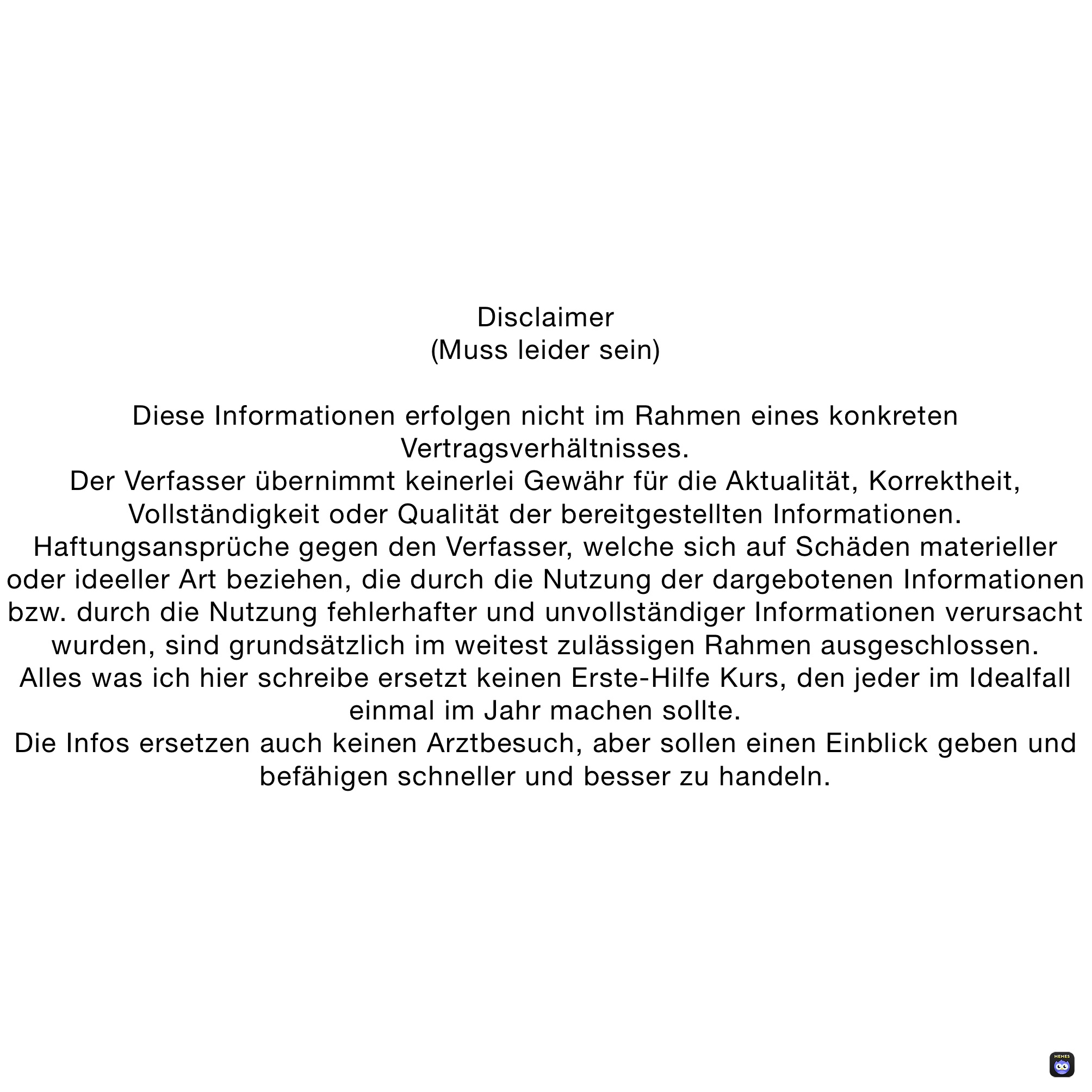 Disclaimer
(Muss leider sein)

Diese Informationen erfolgen nicht im Rahmen eines konkreten Vertragsverhältnisses.
Der Verfasser übernimmt keinerlei Gewähr für die Aktualität, Korrektheit, Vollständigkeit oder Qualität der bereitgestellten Informationen. Haftungsansprüche gegen den Verfasser, welche sich auf Schäden materieller oder ideeller Art beziehen, die durch die Nutzung der dargebotenen Informationen bzw. durch die Nutzung fehlerhafter und unvollständiger Informationen verursacht wurden, sind grundsätzlich im weitest zulässigen Rahmen ausgeschlossen.
Alles was ich hier schreibe ersetzt keinen Erste-Hilfe Kurs, den jeder im Idealfall einmal im Jahr machen sollte.
Die Infos ersetzen auch keinen Arztbesuch, aber sollen einen Einblick geben und befähigen schneller und besser zu handeln.