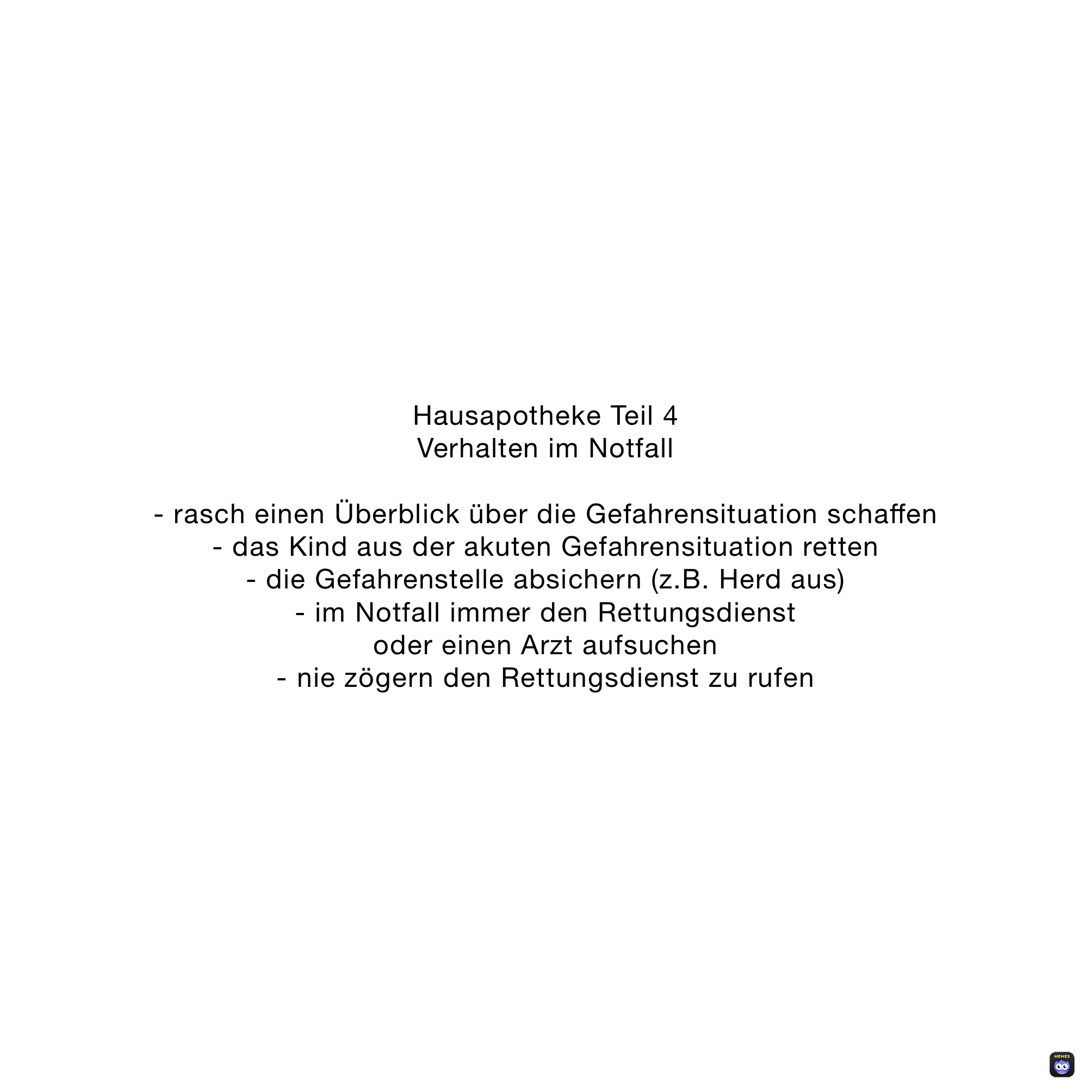 Hausapotheke Teil 4
Verhalten im Notfall 

- rasch einen Überblick über die Gefahrensituation schaffen
- das Kind aus der akuten Gefahrensituation retten
- die Gefahrenstelle absichern (z.B. Herd aus)
- im Notfall immer den Rettungsdienst 
oder einen Arzt aufsuchen
- nie zögern den Rettungsdienst zu rufen