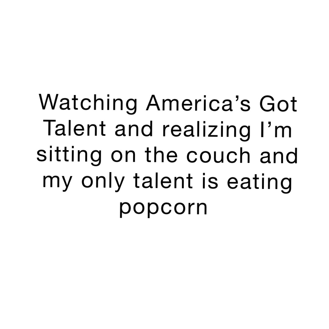 Watching America’s Got Talent and realizing I’m sitting on the couch and my only talent is eating popcorn
