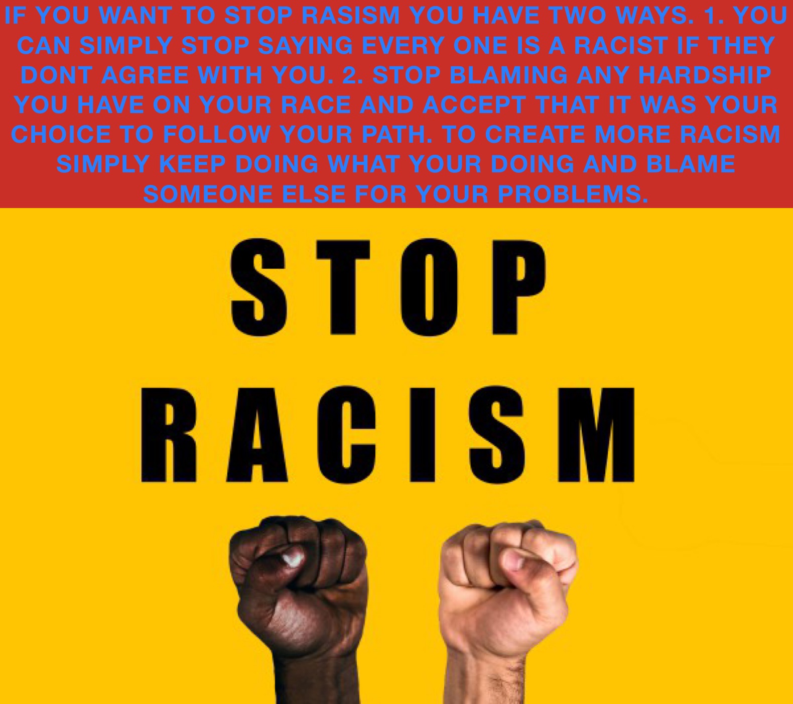 IF YOU WANT TO STOP RASISM YOU HAVE TWO WAYS. 1. YOU CAN SIMPLY STOP SAYING EVERY ONE IS A RACIST IF THEY DONT AGREE WITH YOU. 2. STOP BLAMING ANY HARDSHIP YOU HAVE ON YOUR RACE AND ACCEPT THAT IT WAS YOUR CHOICE TO FOLLOW YOUR PATH. TO CREATE MORE RACISM SIMPLY KEEP DOING WHAT YOUR DOING AND BLAME SOMEONE ELSE FOR YOUR PROBLEMS. 