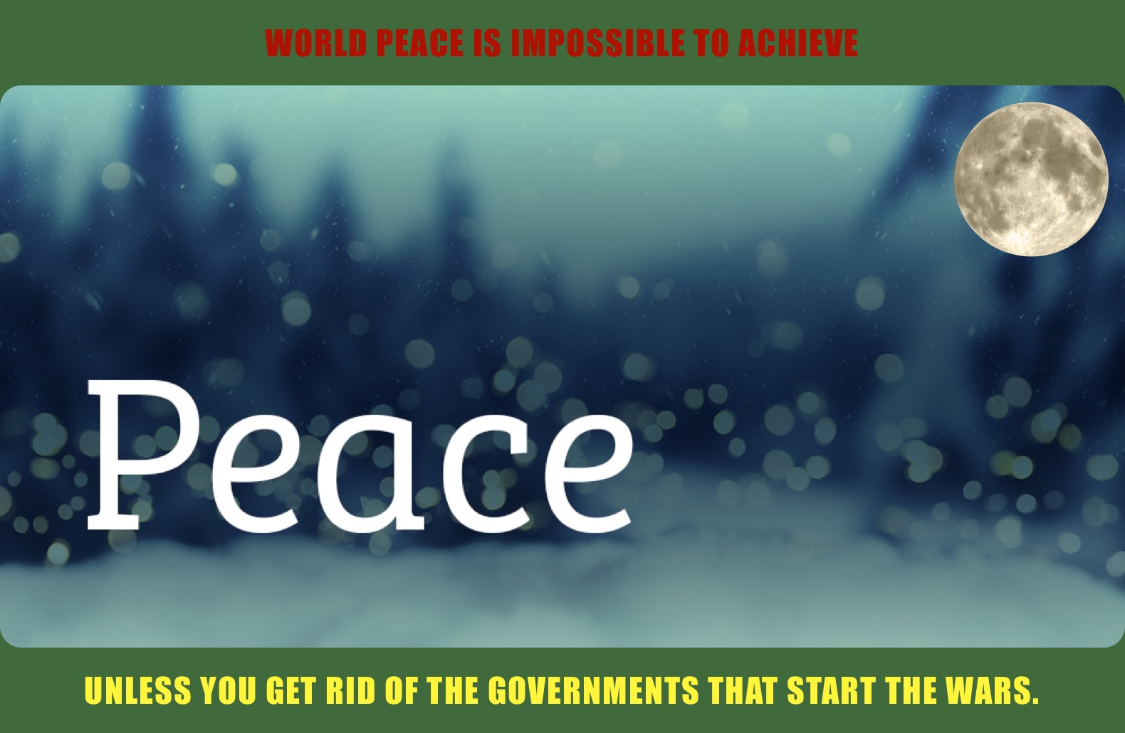 WORLD PEACE IS IMPOSSIBLE TO ACHIEVE  UNLESS YOU GET RID OF THE GOVERNMENTS THAT START THE WARS.