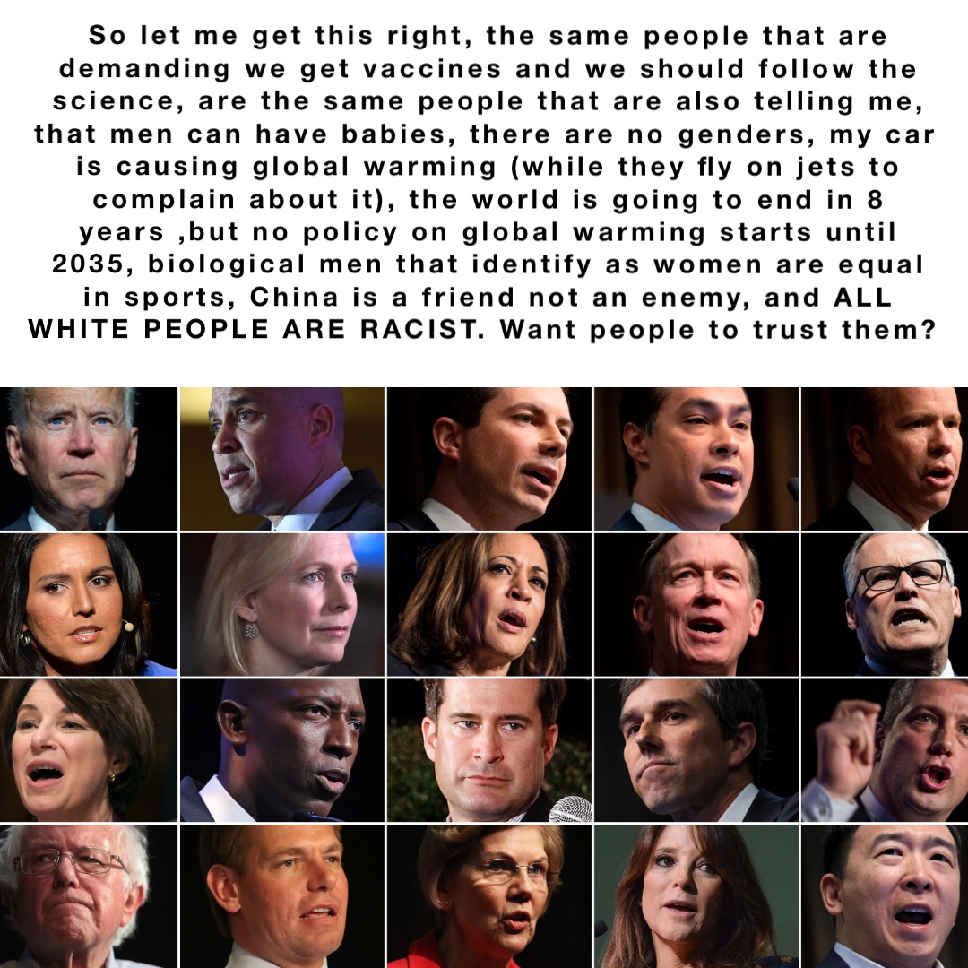 So let me get this right, the same people that are demanding we get vaccines and we should follow the science, are the same people that are also telling me, that men can have babies, there are no genders, my car is causing global warming (while they fly on jets to complain about it), the world is going to end in 8 years ,but no policy on global warming starts until 2035, biological men that identify as women are equal in sports, China is a friend not an enemy, and ALL WHITE PEOPLE ARE RACIST. Want people to trust them?