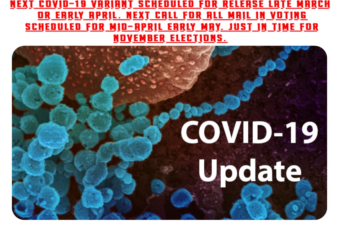 NEXT COVID-19 VARIANT SCHEDULED FOR RELEASE LATE MARCH OR EARLY APRIL. NEXT CALL FOR ALL MAIL IN VOTING SCHEDULED FOR MID-APRIL EARLY MAY. JUST IN TIME FOR NOVEMBER ELECTIONS.