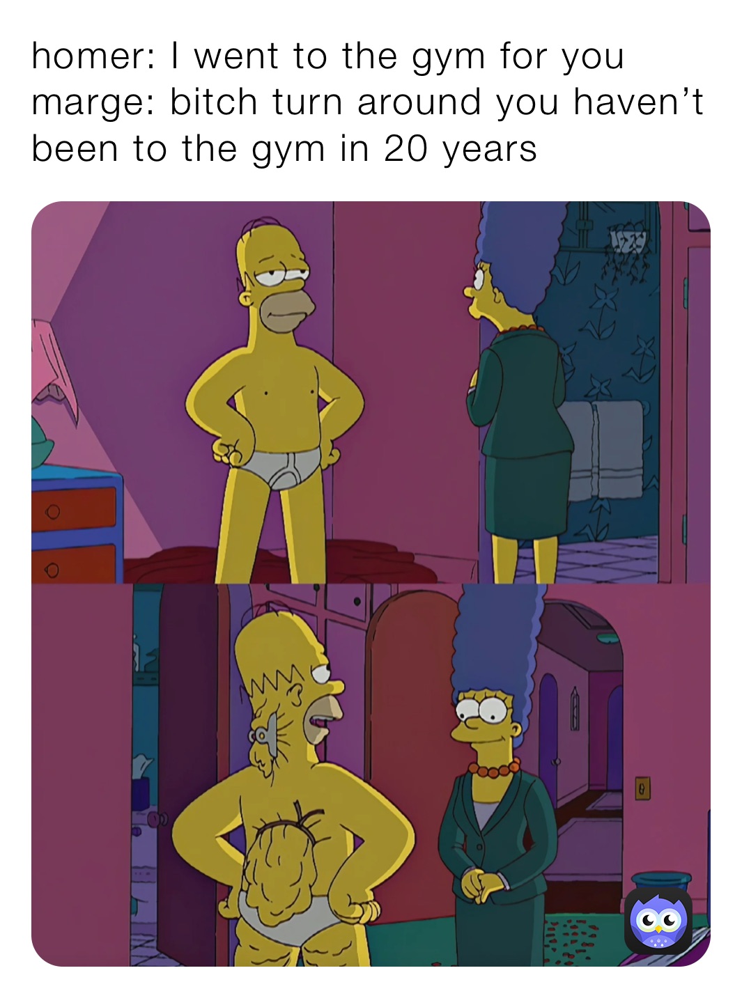 homer: I went to the gym for you 
marge: bitch turn around you haven’t been to the gym in 20 years 