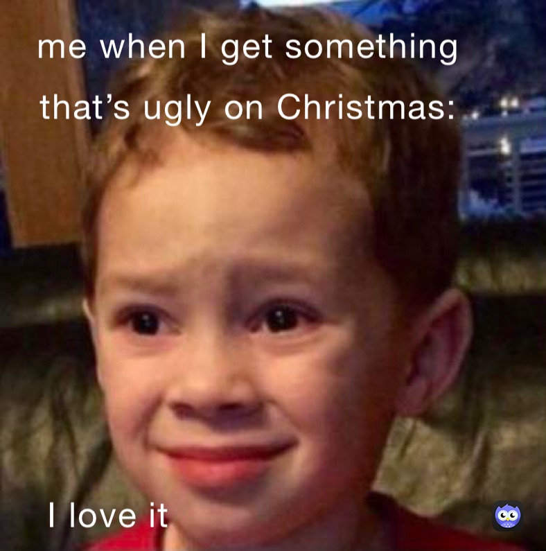 me when I get something that’s really ugly on Christmas: