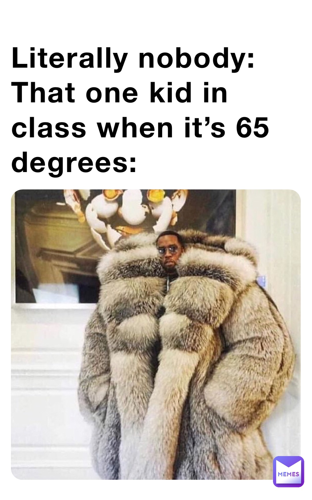 Literally nobody:
That one kid in class when it’s 65 degrees: