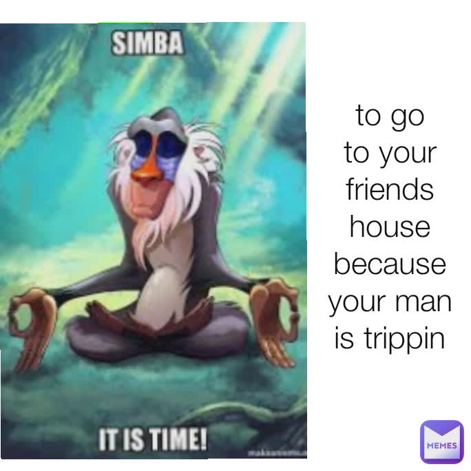 to go to your friends house because your man is trippin