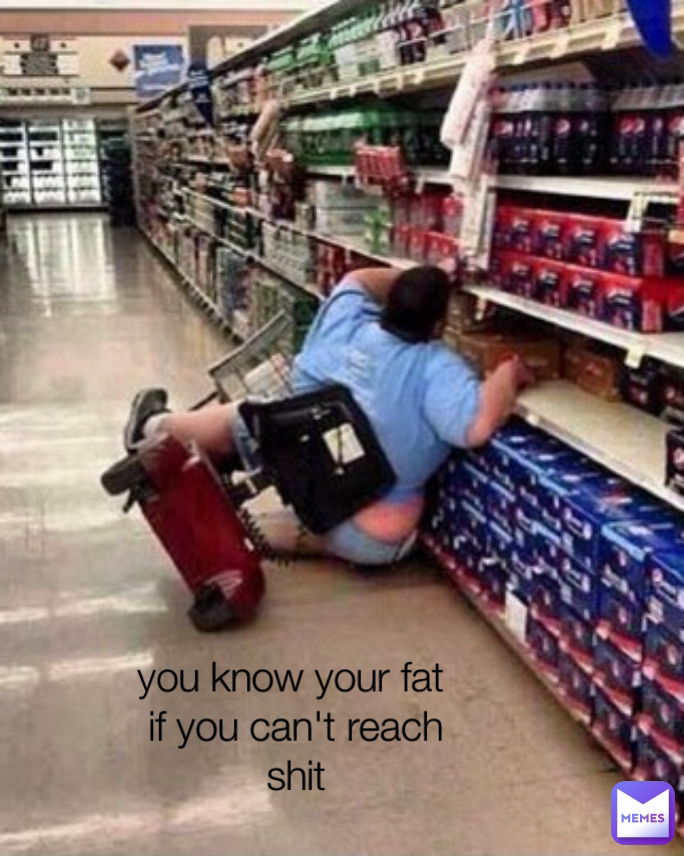 you know your fat 
if you can't reach
shit