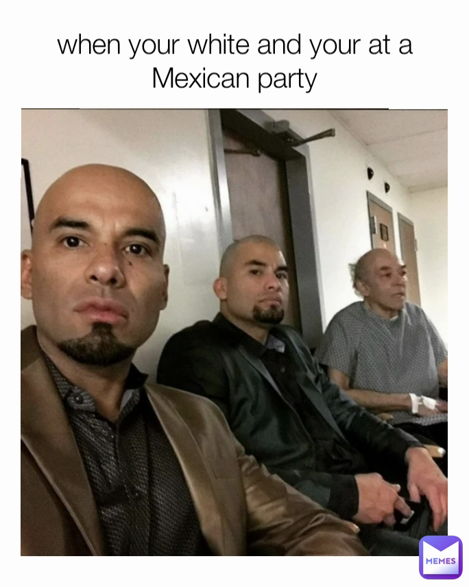 when your white and your at a Mexican party