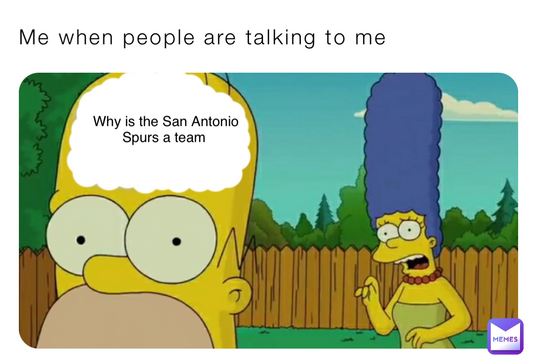 Me when people are talking to me Why is the San Antonio 
Spurs a team