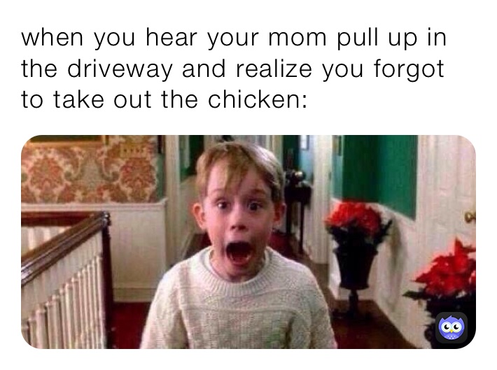 when you hear your mom pull up in the driveway and realize you forgot to take out the chicken: