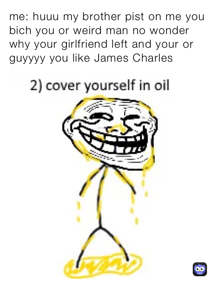 me: huuu my brother pist on me you bich you or weird man no wonder why your girlfriend left and your or guyyyy you like James Charles￼￼￼
