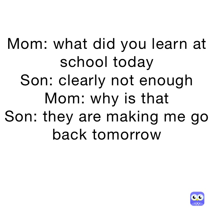 Mom: what did you learn at school today
Son: clearly not enough
Mom: why is that
Son: they are making me go back tomorrow 

