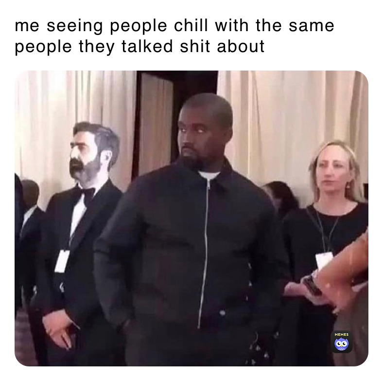 me seeing people chill with the same people they talked shit about 