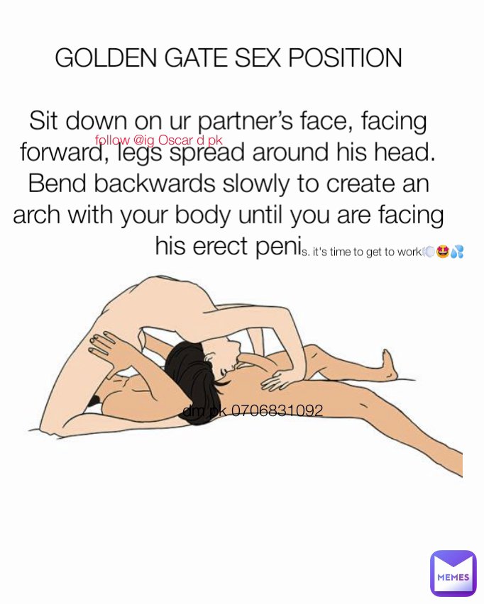 dm pk 0706831092 GOLDEN GATE SEX POSITION

Sit down on ur partner’s face, facing forward, legs spread around his head. Bend backwards slowly to create an arch with your body until you are facing his erect peni s. it's time to get to work💨🤩💦 follow @ig Oscar d pk