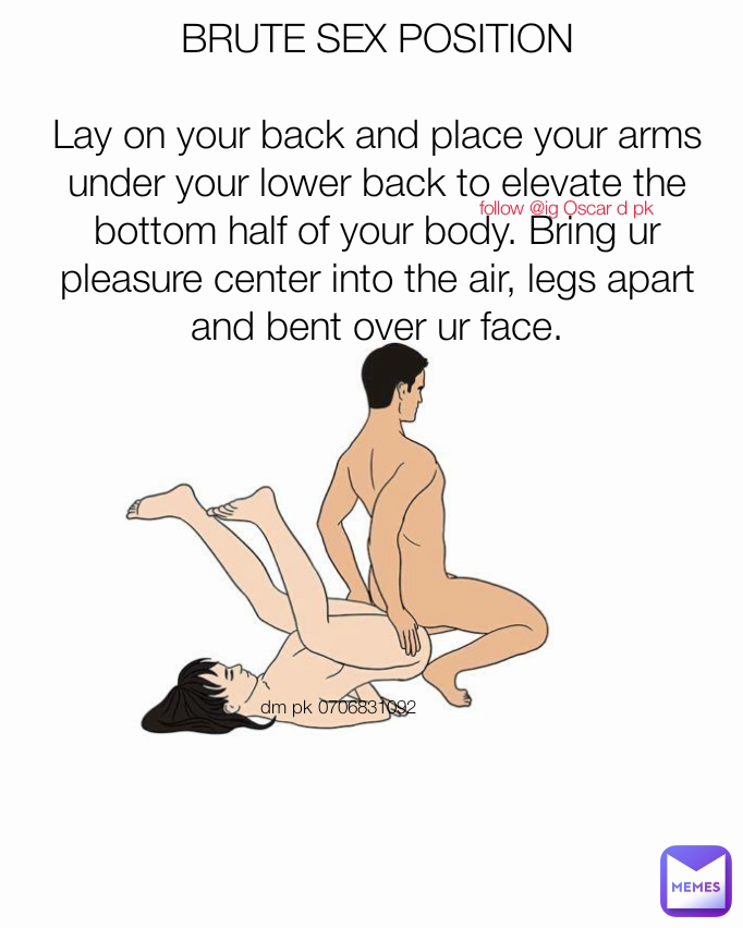 BRUTE SEX POSITION

Lay on your back and place your arms under your lower back to elevate the bottom half of your body. Bring ur pleasure center into the air, legs apart and bent over ur face. follow @ig Oscar d pk dm pk 0706831092