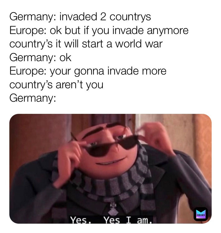 Germany: invaded 2 countrys
Europe: ok but if you invade anymore country’s it will start a world war 
Germany: ok
Europe: your gonna invade more country’s aren’t you
Germany: