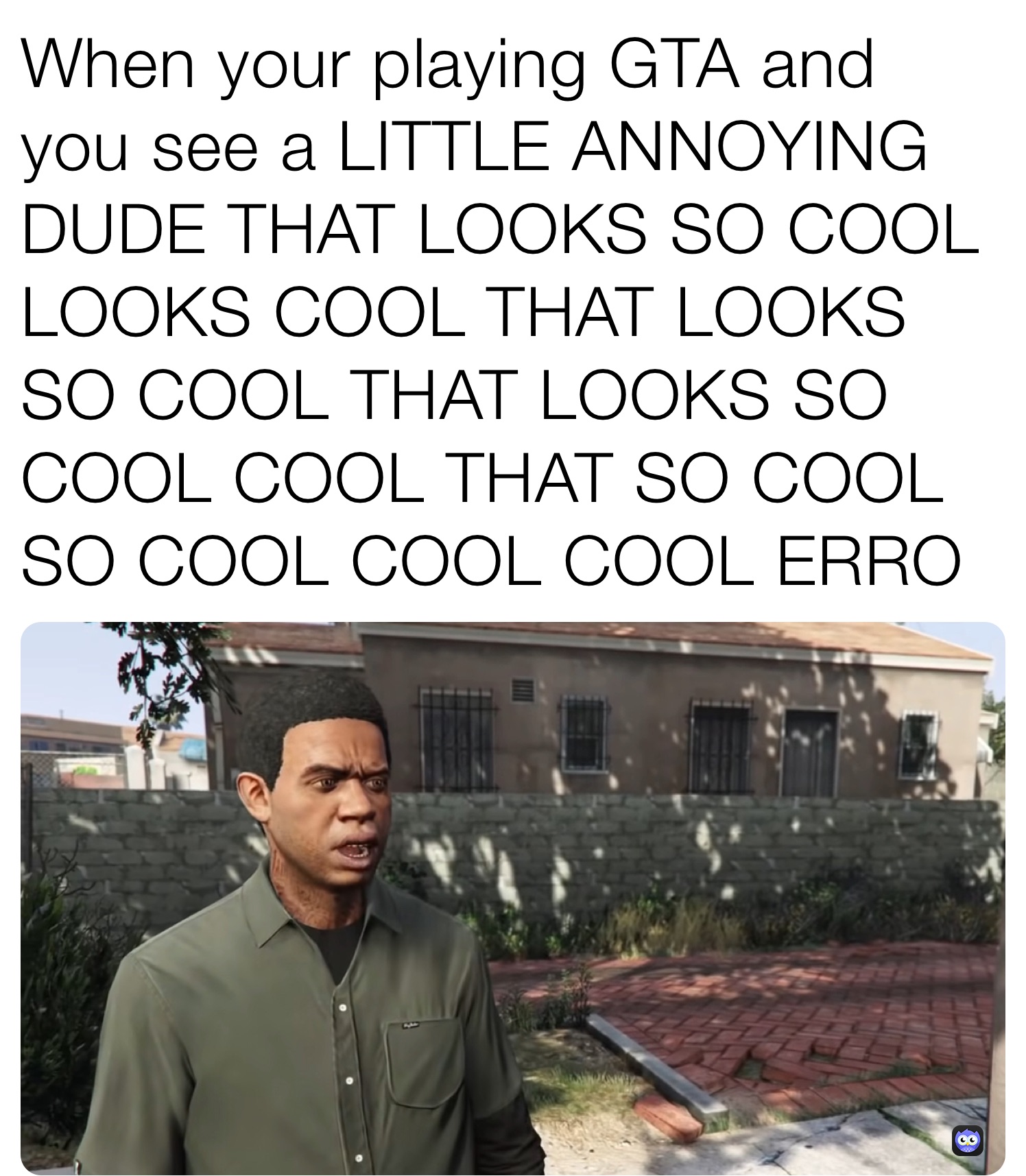 When your playing GTA and you see a LITTLE ANNOYING DUDE THAT LOOKS SO COOL LOOKS COOL THAT LOOKS SO COOL THAT LOOKS SO COOL COOL THAT SO COOL SO COOL COOL COOL ERRO